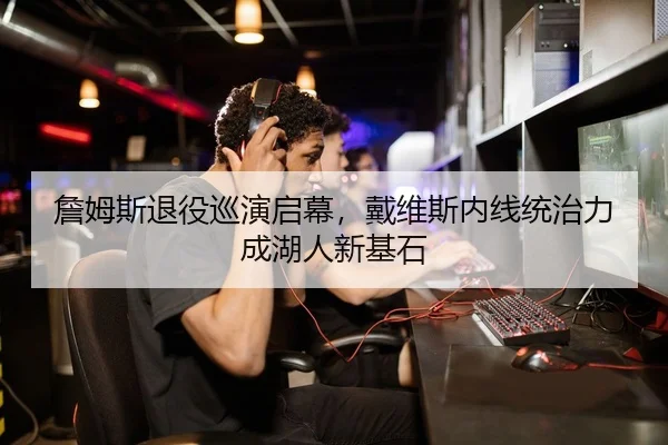 詹姆斯退役巡演启幕，戴维斯内线统治力成湖人新基石